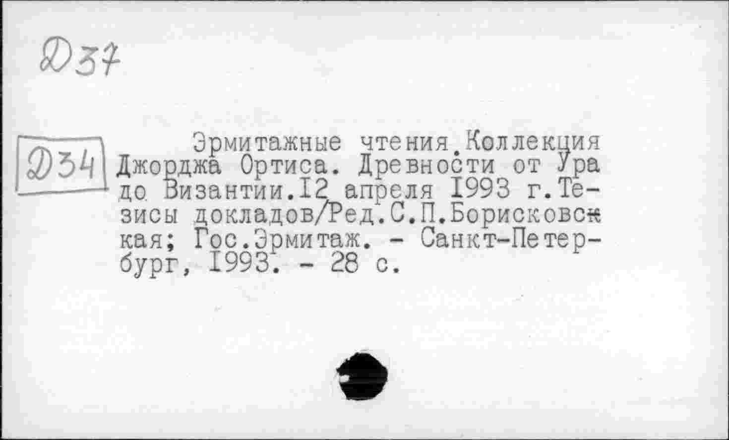 ﻿"X—Д Эрмитажные чтения.Коллекция oi/Ö4 Джорджа Ортиса. Древности от Ура ------до. Византии. 12 апреля 1993 г.Тезисы цокладов/Ред.С.П.Борисыовск кая; Гос.Эрмитаж. - Санкт-Петербург, 1993. - 28 с.